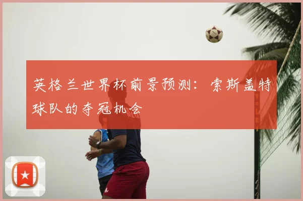英格兰世界杯前景预测：索斯盖特球队的夺冠机会
