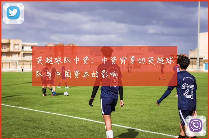 英超球队中资:中资背景的英超球队与中国资本的影响